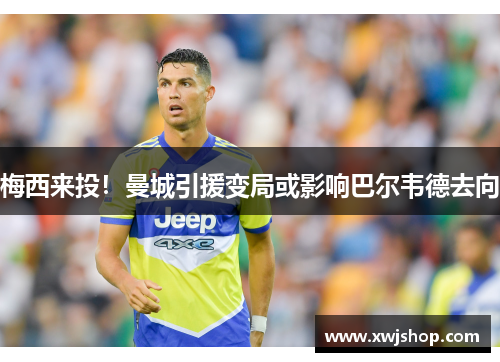 梅西来投！曼城引援变局或影响巴尔韦德去向